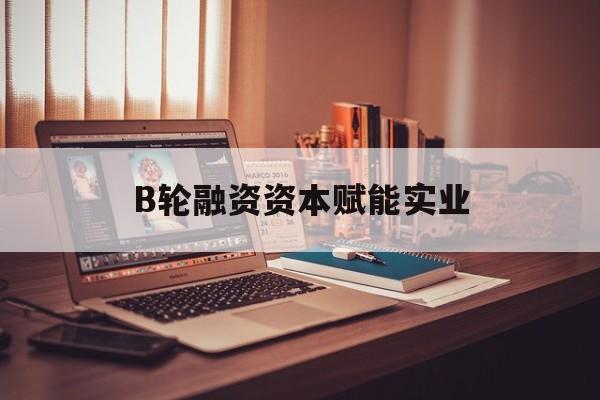 怀化市B轮融资资本赋能实业(b轮融资公司值得工作吗)