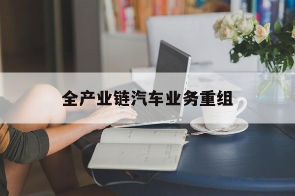 怀化市全产业链汽车业务重组(全产业链汽车业务重组的意义)
