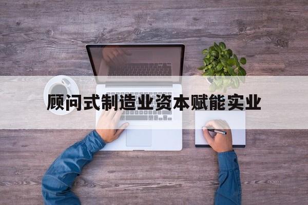 怀化市关于顾问式制造业资本赋能实业的信息